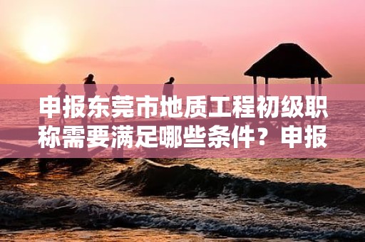 申报东莞市地质工程初级职称需要满足哪些条件？申报材料准备和流程是怎样的？