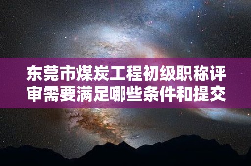 东莞市煤炭工程初级职称评审需要满足哪些条件和提交哪些材料？