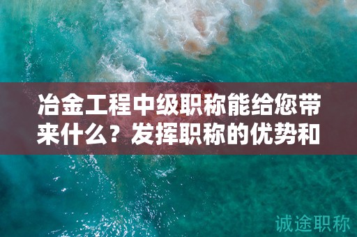 冶金工程中级职称能给您带来什么？发挥职称的优势和价值