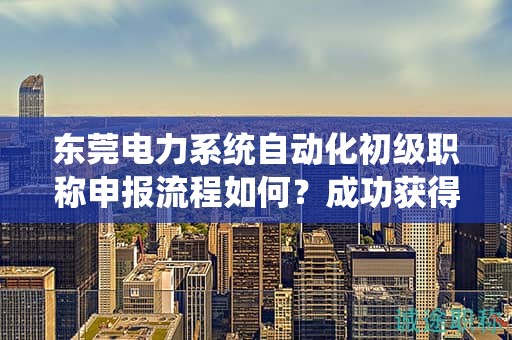 东莞电力系统自动化初级职称申报流程如何？成功获得职称的步骤和要点