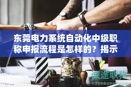 东莞电力系统自动化中级职称申报流程是怎样的？揭示获得职称的关键过程