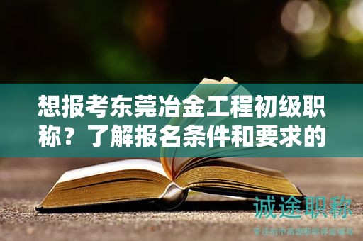 想报考东莞冶金工程初级职称？了解报名条件和要求的重要性