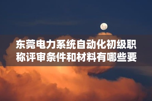 东莞电力系统自动化初级职称评审条件和材料有哪些要求？了解评审要点