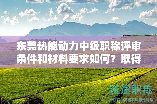 东莞热能动力中级职称评审条件和材料要求如何？取得该职称的要素
