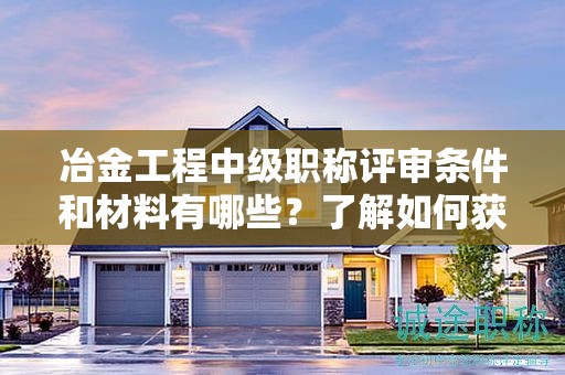 冶金工程中级职称评审条件和材料有哪些？了解如何获得该职称