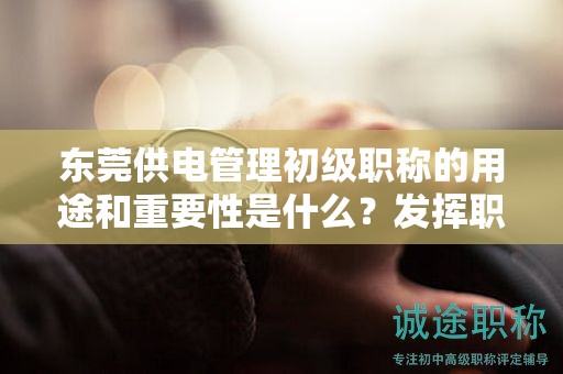东莞供电管理初级职称的用途和重要性是什么？发挥职称的价值和影响