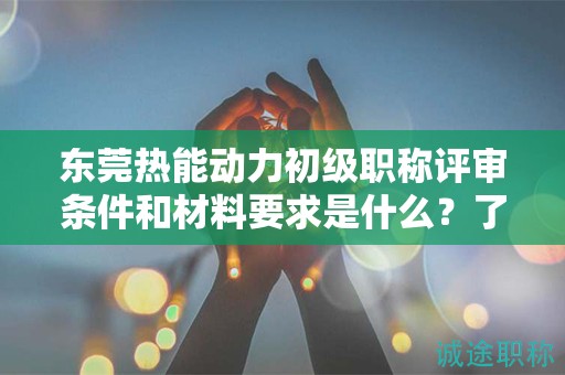 东莞热能动力初级职称评审条件和材料要求是什么？了解评审要点和准备