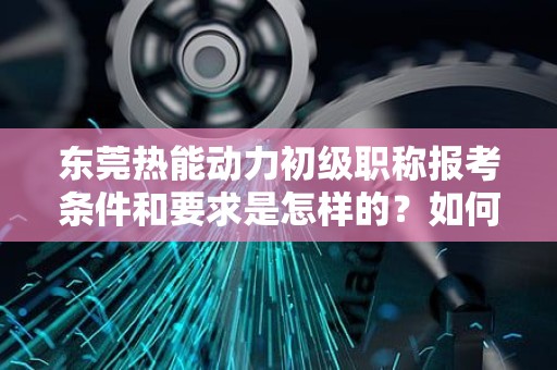 东莞热能动力初级职称报考条件和要求是怎样的？如何开启职业发展之路