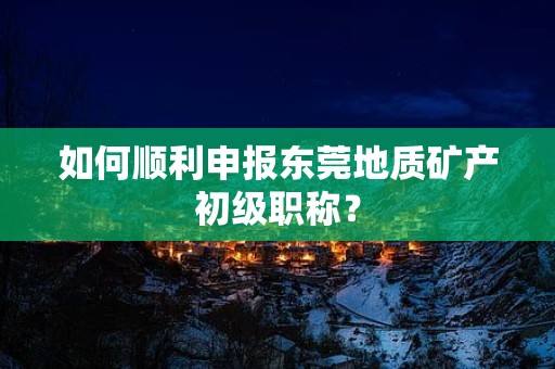 如何顺利申报东莞地质矿产初级职称？