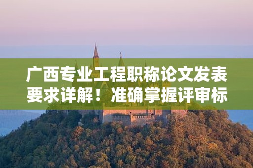 广西专业工程职称论文发表要求详解！准确掌握评审标准