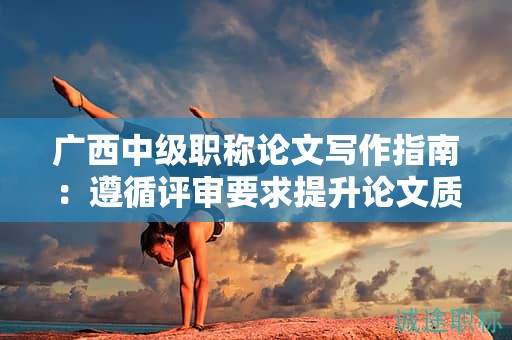 广西中级职称论文写作指南：遵循评审要求提升论文质量
