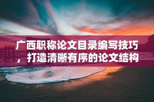 广西职称论文目录编写技巧，打造清晰有序的论文结构