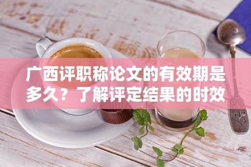 广西评职称论文的有效期是多久？了解评定结果的时效性