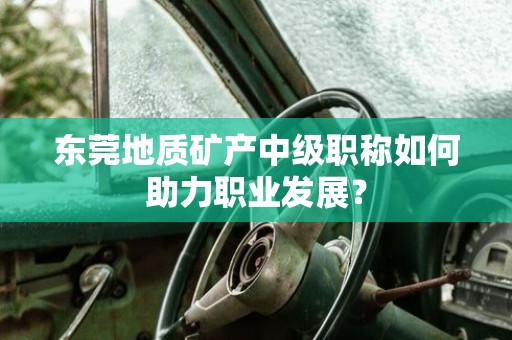 东莞地质矿产中级职称如何助力职业发展？