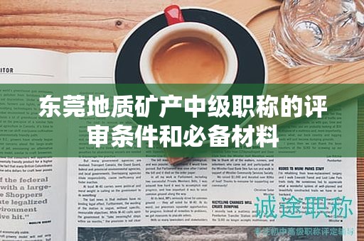 东莞地质矿产中级职称的评审条件和必备材料来啦