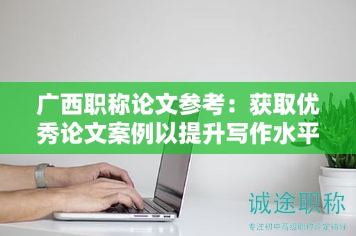 广西职称论文参考：获取优秀论文案例以提升写作水平