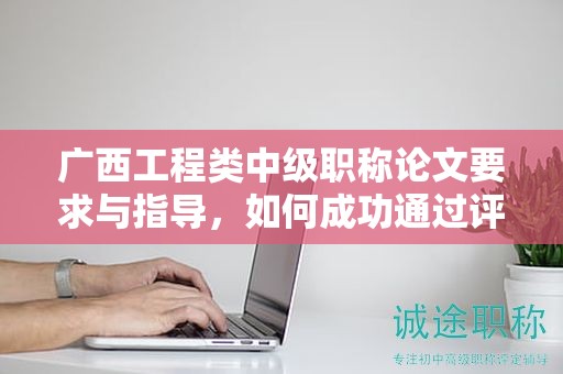 广西工程类中级职称论文要求与指导，如何成功通过评审
