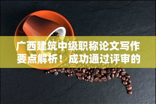 广西建筑中级职称论文写作要点解析！成功通过评审的关键