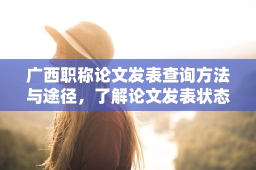 广西职称论文发表查询方法与途径，了解论文发表状态