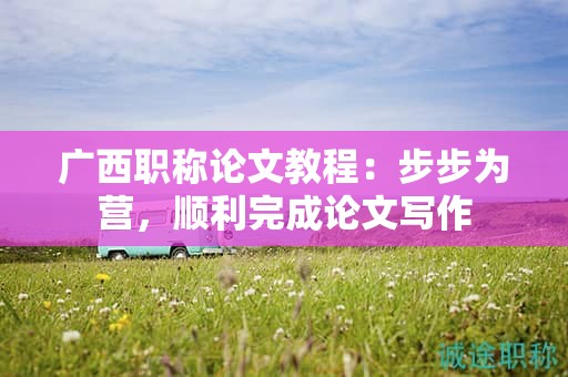 广西职称论文教程：步步为营，顺利完成论文写作