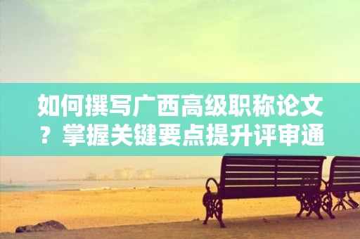 如何撰写广西高级职称论文？掌握关键要点提升评审通过率
