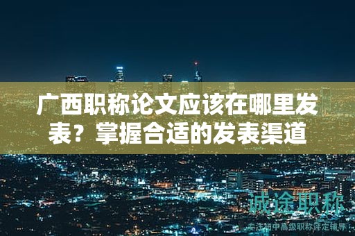 广西职称论文应该在哪里发表？掌握合适的发表渠道