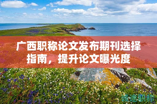 广西职称论文发布期刊选择指南，怎么提升论文曝光度？