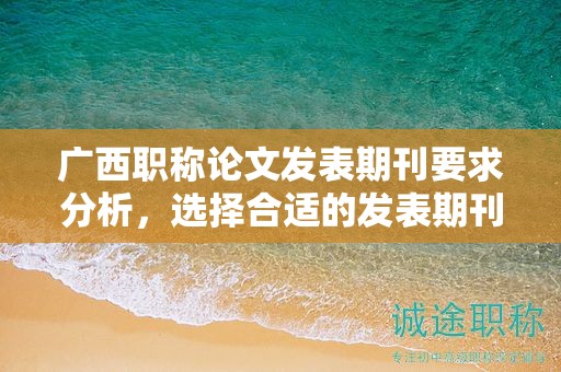 广西职称论文发表期刊要求分析，选择合适的发表期刊