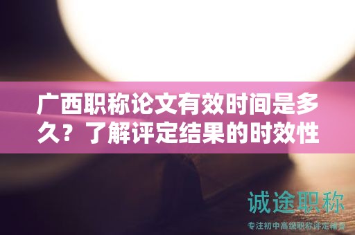 广西职称论文有效时间是多久？了解评定结果的时效性