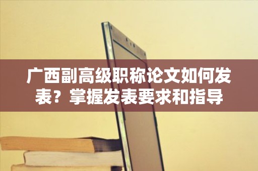 广西副高级职称论文如何发表？掌握发表要求和指导
