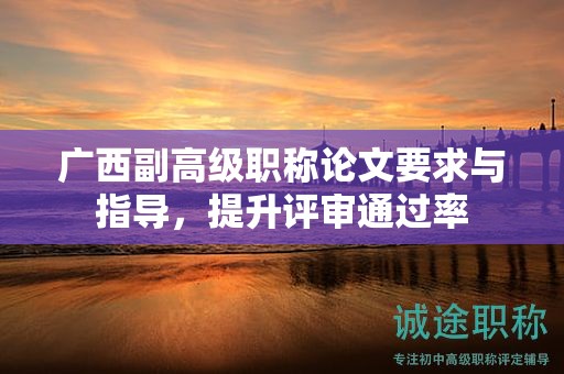 广西副高级职称论文要求与指导，怎么提升评审通过率呢？