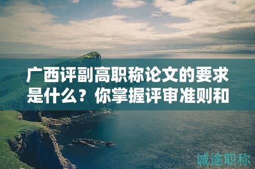 广西评副高职称论文的要求是什么？你掌握评审准则和要点了吗？