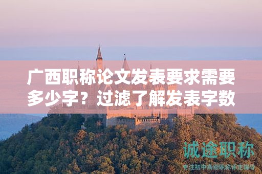 广西职称论文发表要求需要多少字？过滤了解发表字数要求