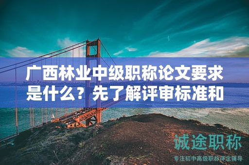 广西林业中级职称论文要求是什么？先了解评审标准和指导要点