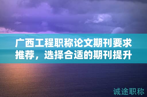 广西工程职称论文期刊要求推荐，选择合适的期刊提升论文质量