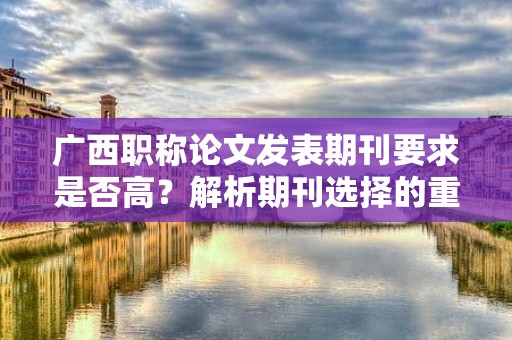 广西职称论文发表期刊要求是否高？解析期刊选择的重要性