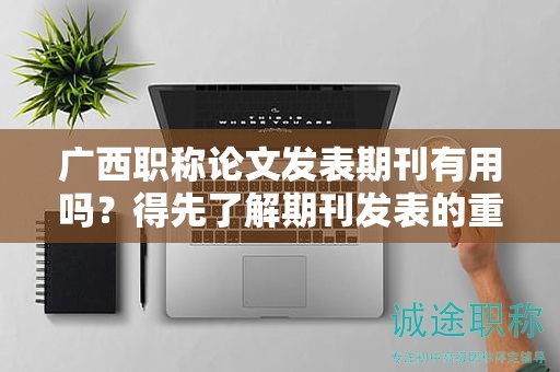 广西职称论文发表期刊有用吗？得先了解期刊发表的重要性