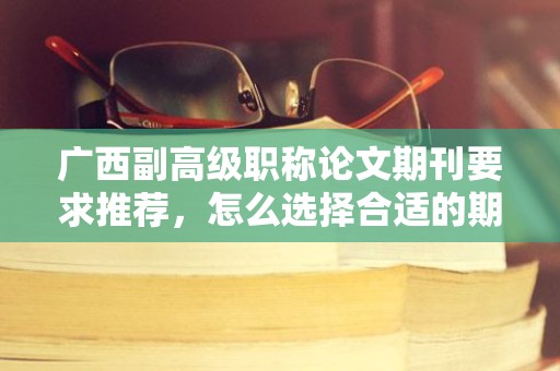 广西副高级职称论文期刊要求推荐，怎么选择合适的期刊发表？
