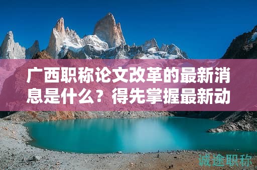 广西职称论文改革的最新消息是什么？得先掌握最新动态和政策