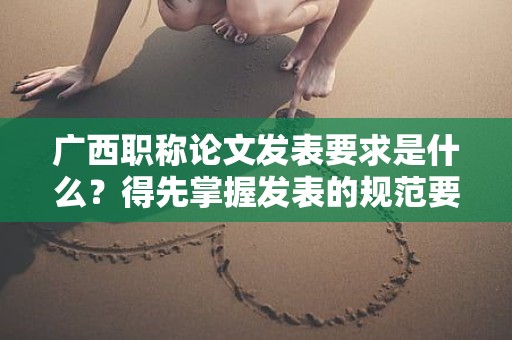 广西职称论文发表要求是什么？得先掌握发表的规范要求
