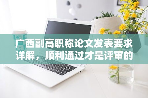 广西副高职称论文发表要求详解，顺利通过才是评审的关键