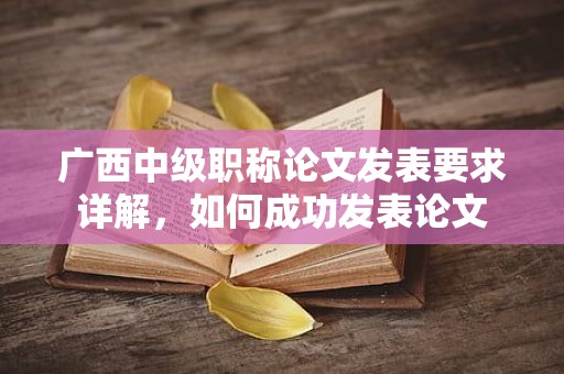 广西中级职称论文发表要求详解，如何成功发表论文