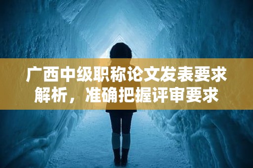广西中级职称论文发表要求解析，得准确把握评审要求哦