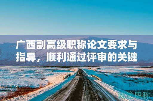 广西副高级职称论文要求与指导，顺利通过评审的关键是什么？