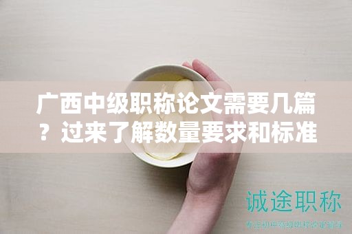 广西中级职称论文需要几篇？过来了解数量要求和标准