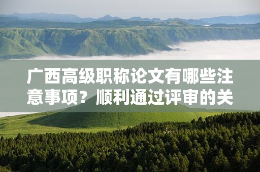 广西高级职称论文有哪些注意事项？顺利通过评审的关键要素是什么？
