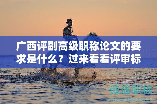 广西评副高级职称论文的要求是什么？过来看看评审标准和要求