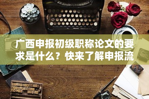 广西申报初级职称论文的要求是什么？快来了解申报流程和标准