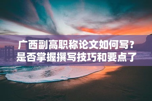 广西副高职称论文如何写？是否掌握撰写技巧和要点了呢？