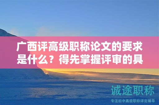 广西评高级职称论文的要求是什么？得先掌握评审的具体要求
